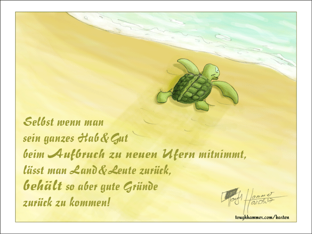 Kleine Schildkröte, die ins Meer kriecht: “Selbst wenn man sein ganzes Hab & Gut beim Aufbruch zu neuen Ufern mitnimmt, lässt man Land & Leute zurück, behält so aber gute Gründe zurück zu kommen!”